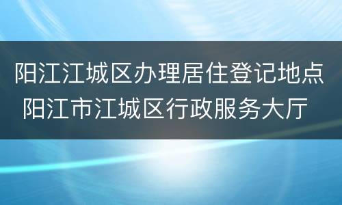 阳江江城区办理居住登记地点 阳江市江城区行政服务大厅