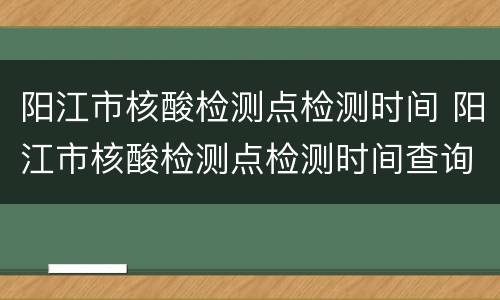 阳江市核酸检测点检测时间 阳江市核酸检测点检测时间查询