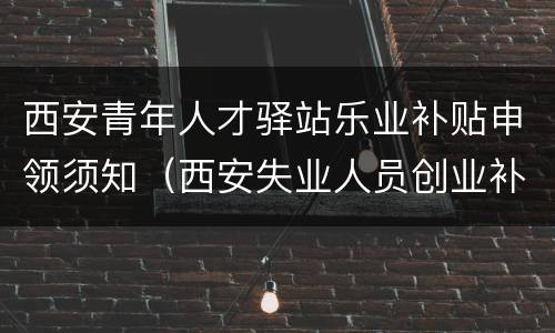 西安青年人才驿站乐业补贴申领须知（西安失业人员创业补贴）