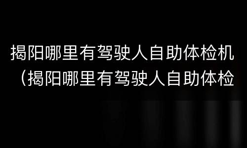 揭阳哪里有驾驶人自助体检机（揭阳哪里有驾驶人自助体检机构）