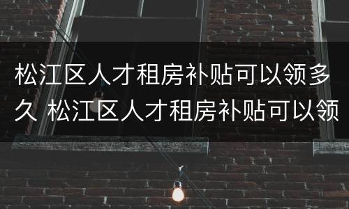 松江区人才租房补贴可以领多久 松江区人才租房补贴可以领多久的