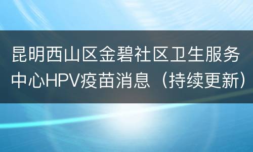 昆明西山区金碧社区卫生服务中心HPV疫苗消息（持续更新）