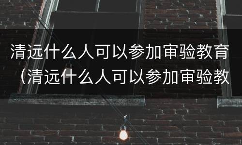 清远什么人可以参加审验教育（清远什么人可以参加审验教育活动）