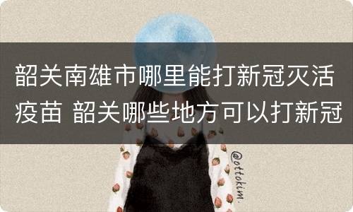 韶关南雄市哪里能打新冠灭活疫苗 韶关哪些地方可以打新冠疫苗