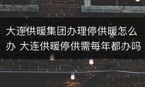 大连供暖集团办理停供暖怎么办 大连供暖停供需每年都办吗