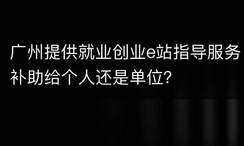 广州提供就业创业e站指导服务补助给个人还是单位？