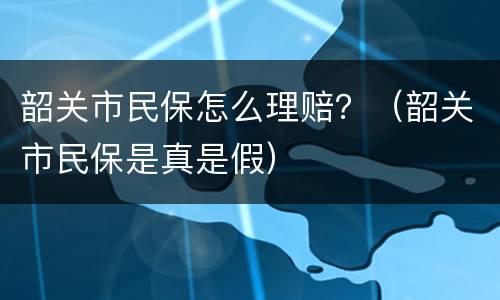 韶关市民保怎么理赔？（韶关市民保是真是假）