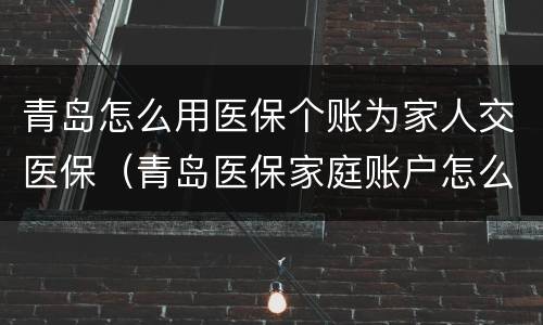 青岛怎么用医保个账为家人交医保（青岛医保家庭账户怎么设置）
