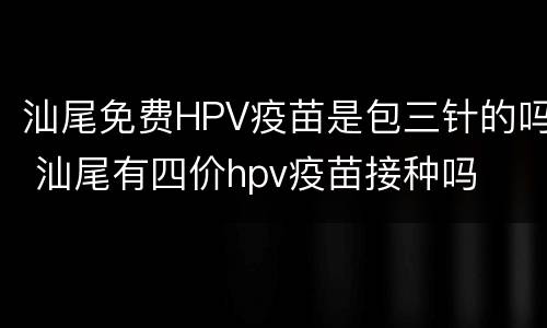 汕尾免费HPV疫苗是包三针的吗 汕尾有四价hpv疫苗接种吗