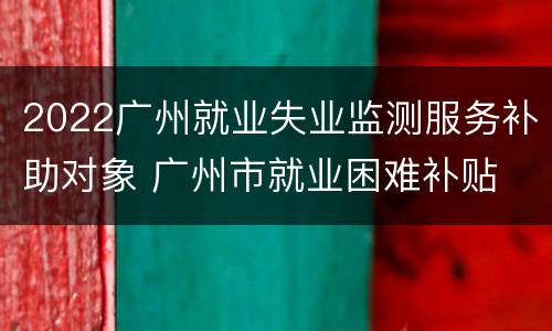 2022广州就业失业监测服务补助对象 广州市就业困难补贴