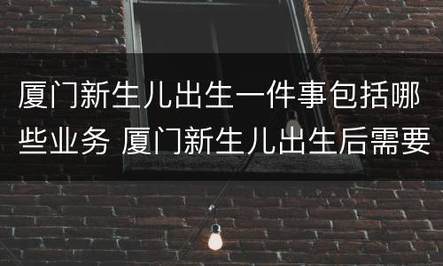 厦门新生儿出生一件事包括哪些业务 厦门新生儿出生后需要办理哪些证件
