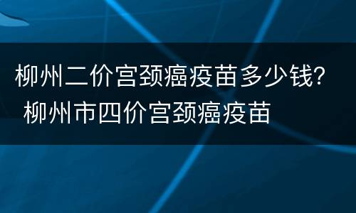 柳州二价宫颈癌疫苗多少钱？ 柳州市四价宫颈癌疫苗