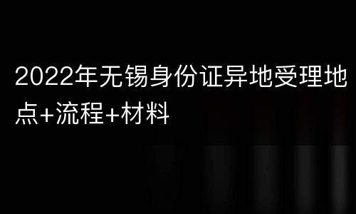 2022年无锡身份证异地受理地点+流程+材料