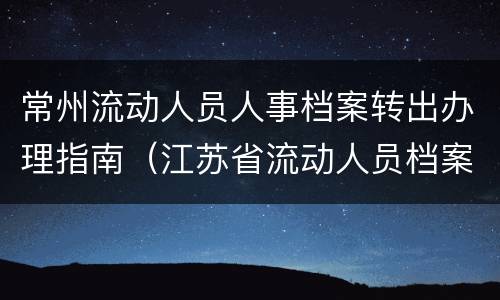常州流动人员人事档案转出办理指南（江苏省流动人员档案管理系统）
