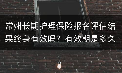常州长期护理保险报名评估结果终身有效吗？有效期是多久？