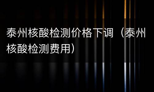 泰州核酸检测价格下调（泰州核酸检测费用）