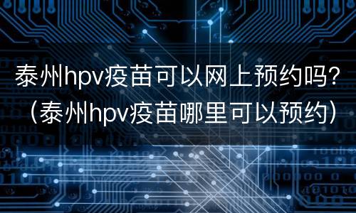 泰州hpv疫苗可以网上预约吗？（泰州hpv疫苗哪里可以预约）