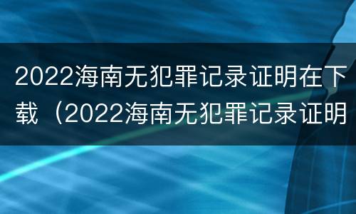 2022海南无犯罪记录证明在下载（2022海南无犯罪记录证明在下载什么软件）