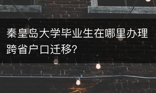 秦皇岛大学毕业生在哪里办理跨省户口迁移？