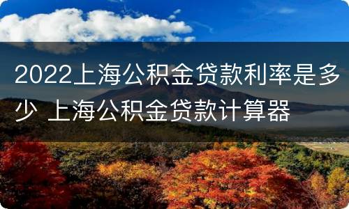 2022上海公积金贷款利率是多少 上海公积金贷款计算器