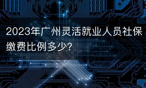 2023年广州灵活就业人员社保缴费比例多少？