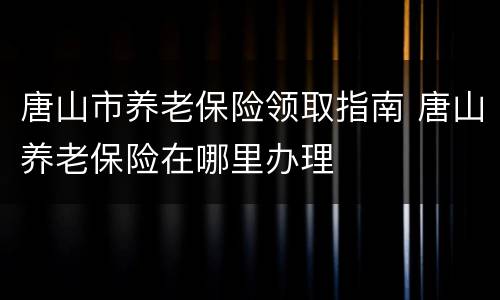 唐山市养老保险领取指南 唐山养老保险在哪里办理