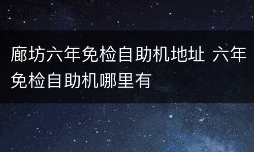 廊坊六年免检自助机地址 六年免检自助机哪里有