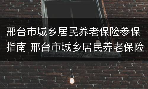 邢台市城乡居民养老保险参保指南 邢台市城乡居民养老保险参保指南最新
