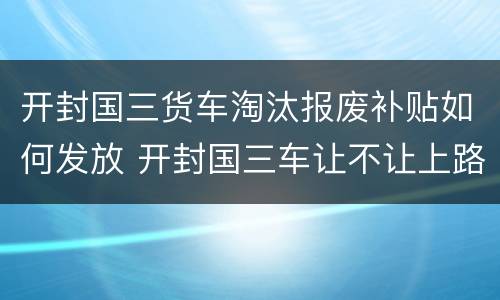 开封国三货车淘汰报废补贴如何发放 开封国三车让不让上路