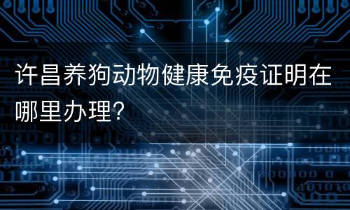 许昌养狗动物健康免疫证明在哪里办理?