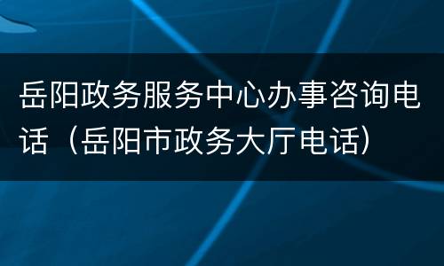 岳阳政务服务中心办事咨询电话（岳阳市政务大厅电话）