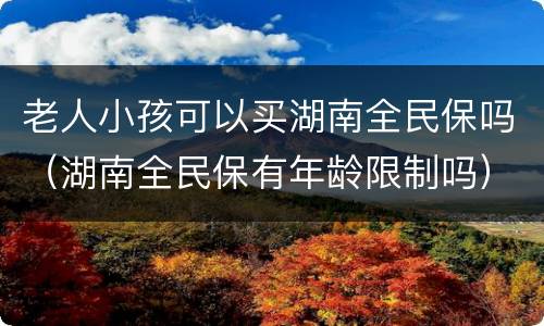老人小孩可以买湖南全民保吗（湖南全民保有年龄限制吗）