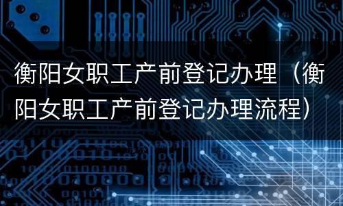 衡阳女职工产前登记办理（衡阳女职工产前登记办理流程）