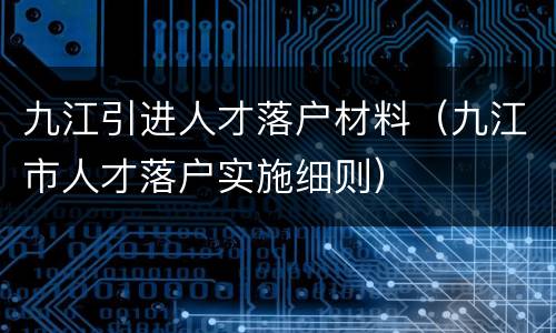 九江引进人才落户材料（九江市人才落户实施细则）
