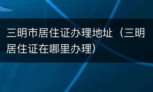 三明市居住证办理地址（三明居住证在哪里办理）