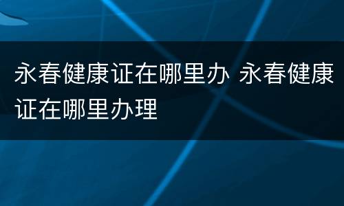 永春健康证在哪里办 永春健康证在哪里办理