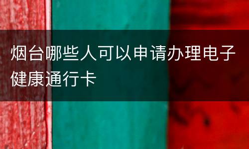 烟台哪些人可以申请办理电子健康通行卡