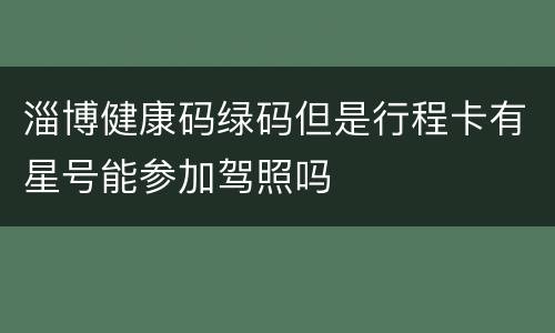 淄博健康码绿码但是行程卡有星号能参加驾照吗