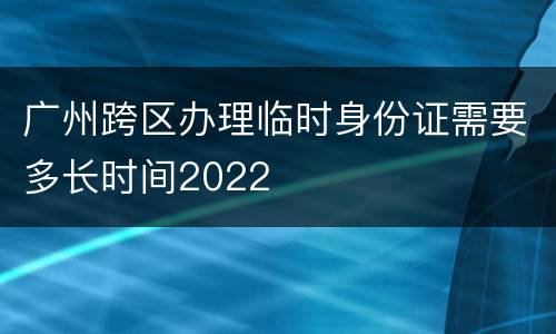 广州跨区办理临时身份证需要多长时间2022