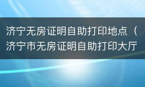 济宁无房证明自助打印地点（济宁市无房证明自助打印大厅）
