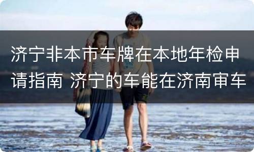 济宁非本市车牌在本地年检申请指南 济宁的车能在济南审车吗