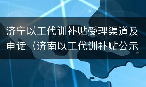 济宁以工代训补贴受理渠道及电话（济南以工代训补贴公示）