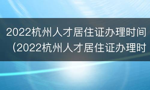 2022杭州人才居住证办理时间（2022杭州人才居住证办理时间延长）