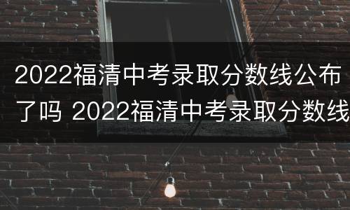 2022福清中考录取分数线公布了吗 2022福清中考录取分数线公布了吗