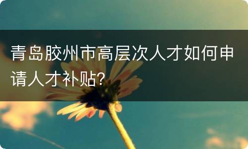 青岛胶州市高层次人才如何申请人才补贴？