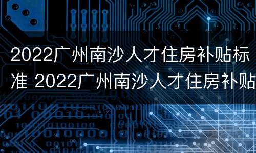 2022广州南沙人才住房补贴标准 2022广州南沙人才住房补贴标准是多少