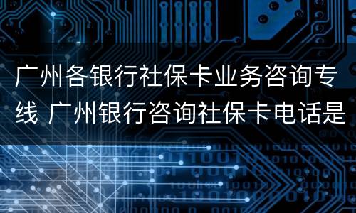 广州各银行社保卡业务咨询专线 广州银行咨询社保卡电话是多少