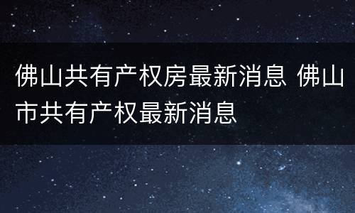 佛山共有产权房最新消息 佛山市共有产权最新消息
