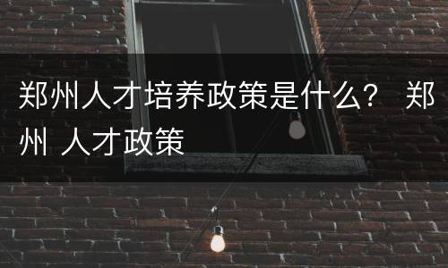 郑州人才培养政策是什么？ 郑州 人才政策