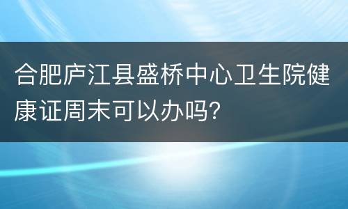 合肥庐江县盛桥中心卫生院健康证周末可以办吗？
